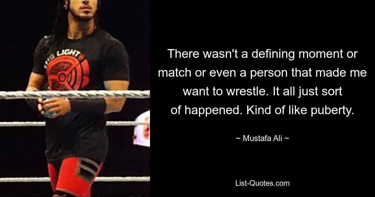 There wasn't a defining moment or match or even a person that made me want to wrestle. It all just sort of happened. Kind of like puberty. — © Mustafa Ali