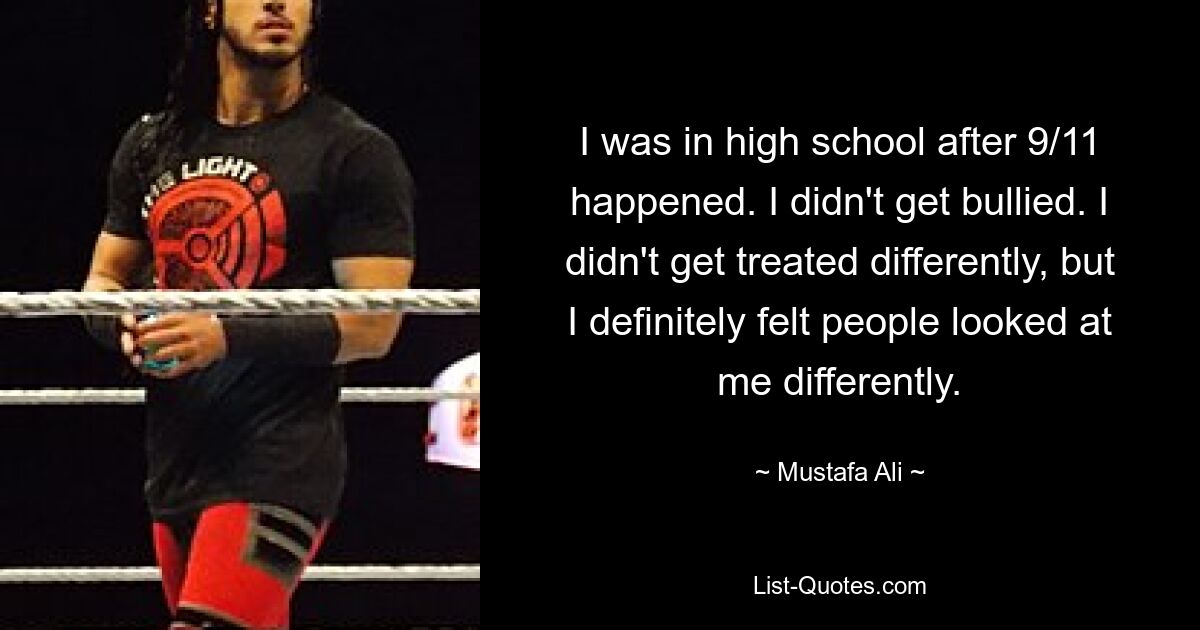 I was in high school after 9/11 happened. I didn't get bullied. I didn't get treated differently, but I definitely felt people looked at me differently. — © Mustafa Ali