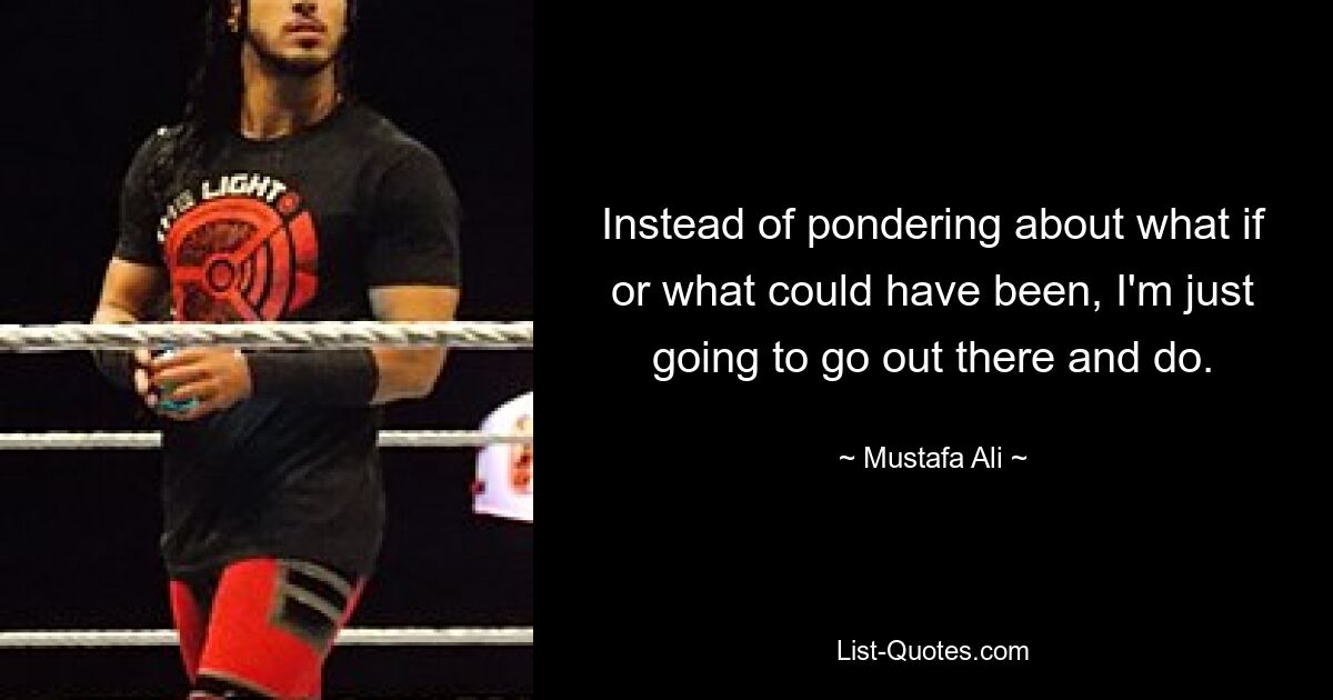 Instead of pondering about what if or what could have been, I'm just going to go out there and do. — © Mustafa Ali