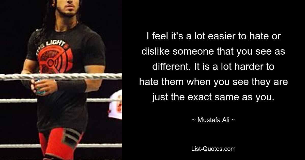 I feel it's a lot easier to hate or dislike someone that you see as different. It is a lot harder to hate them when you see they are just the exact same as you. — © Mustafa Ali