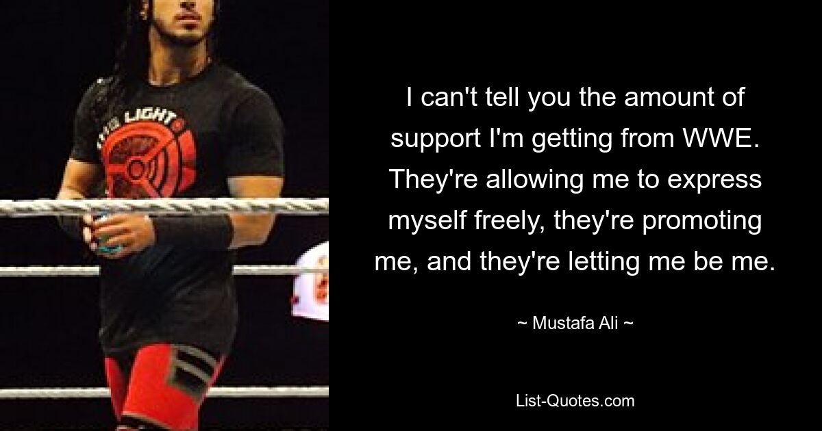 I can't tell you the amount of support I'm getting from WWE. They're allowing me to express myself freely, they're promoting me, and they're letting me be me. — © Mustafa Ali