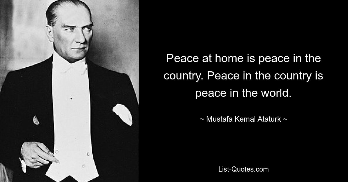 Peace at home is peace in the country. Peace in the country is peace in the world. — © Mustafa Kemal Ataturk