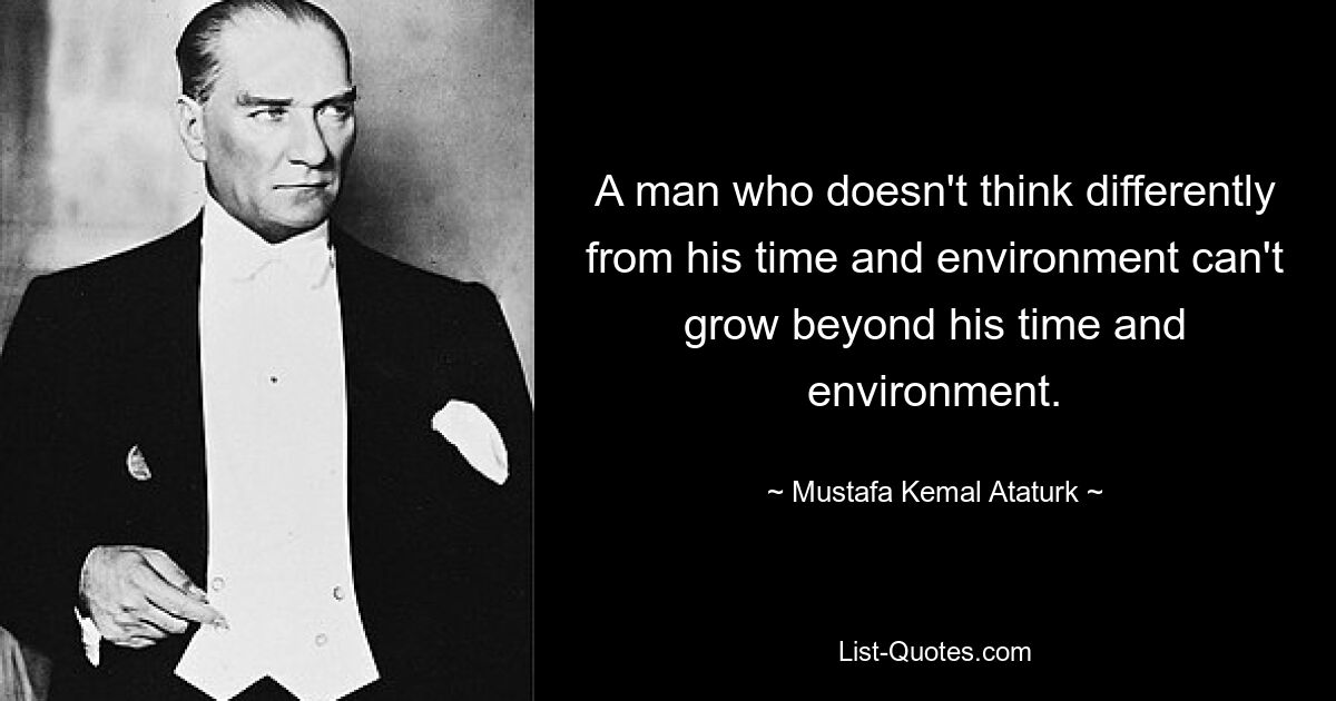 A man who doesn't think differently from his time and environment can't grow beyond his time and environment. — © Mustafa Kemal Ataturk