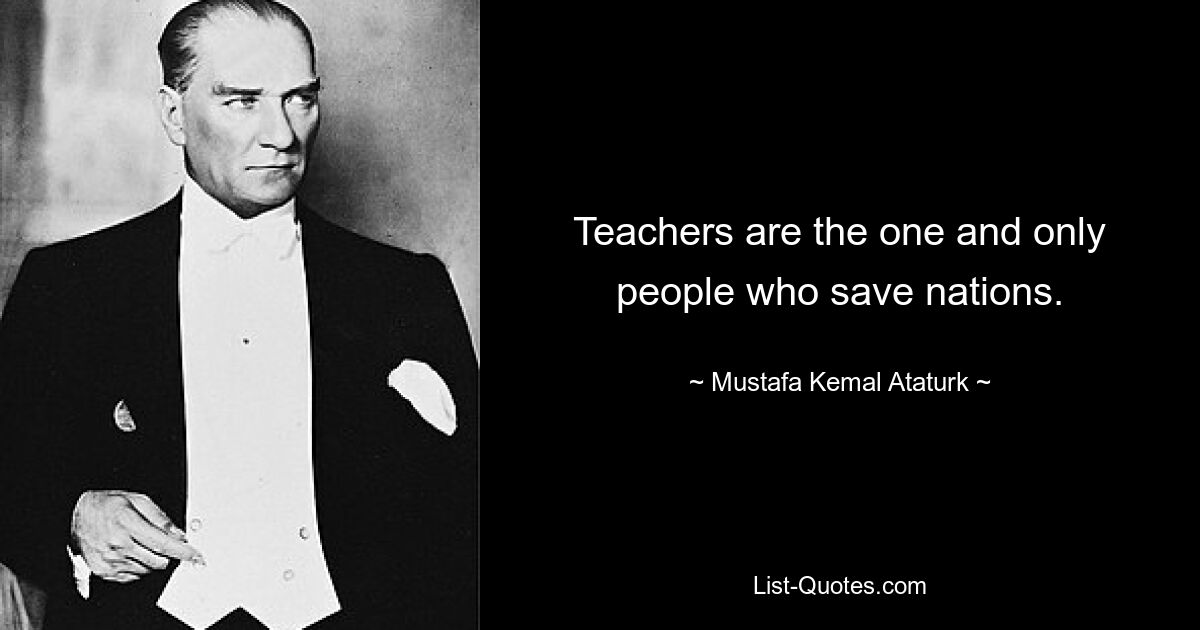 Teachers are the one and only people who save nations. — © Mustafa Kemal Ataturk