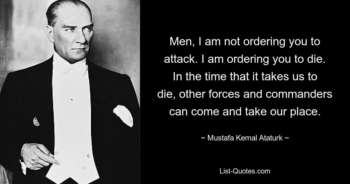 Men, I am not ordering you to attack. I am ordering you to die. In the time that it takes us to die, other forces and commanders can come and take our place. — © Mustafa Kemal Ataturk