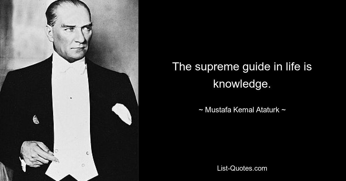 The supreme guide in life is knowledge. — © Mustafa Kemal Ataturk