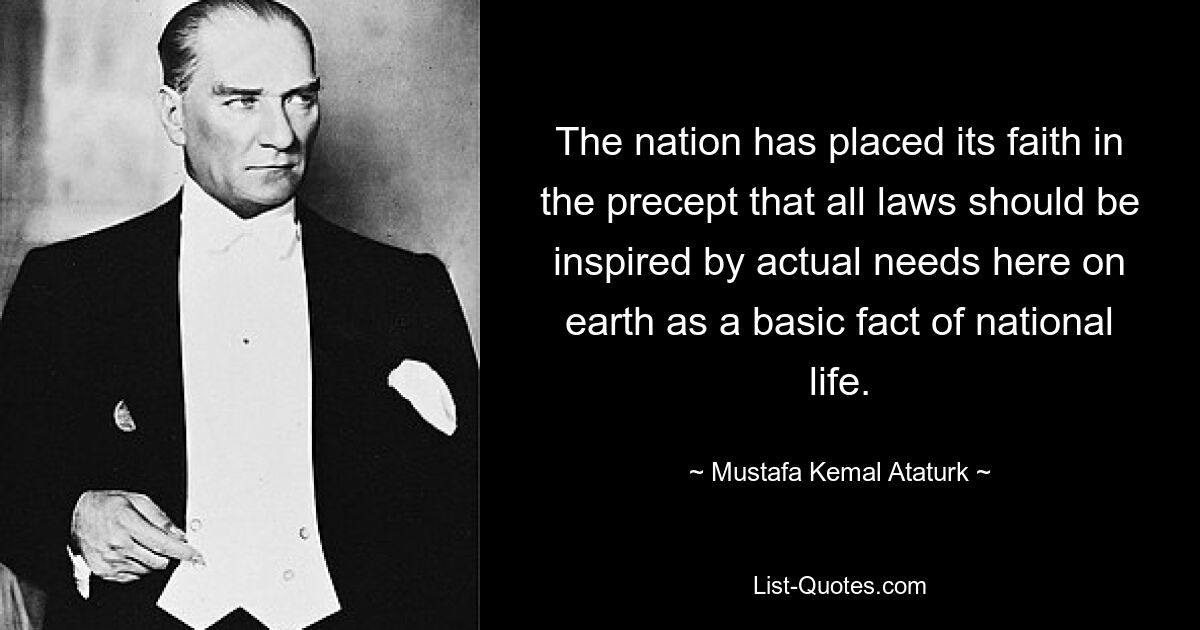 The nation has placed its faith in the precept that all laws should be inspired by actual needs here on earth as a basic fact of national life. — © Mustafa Kemal Ataturk