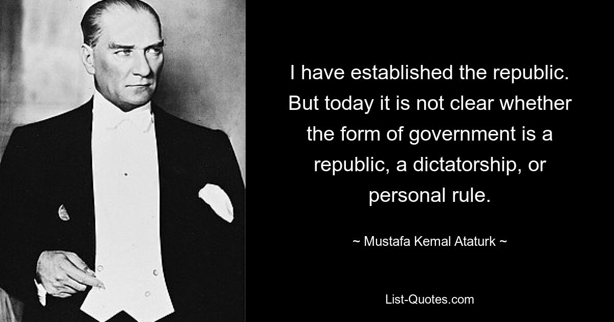 Ich habe die Republik gegründet. Aber heute ist nicht klar, ob es sich bei der Regierungsform um eine Republik, eine Diktatur oder eine persönliche Herrschaft handelt. — © Mustafa Kemal Atatürk