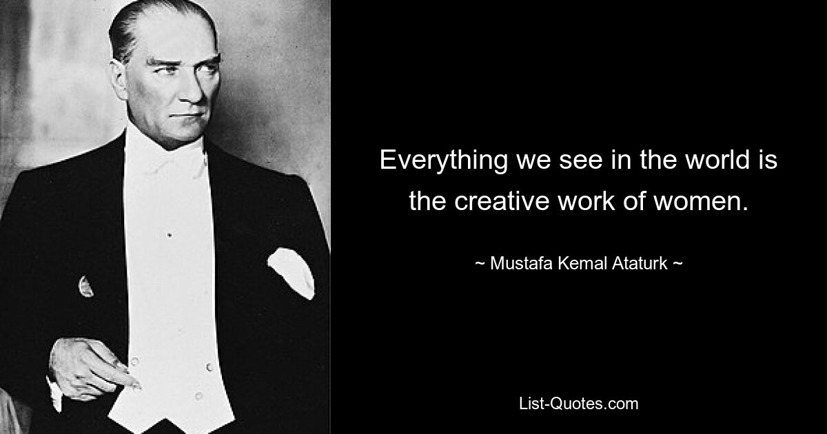 Everything we see in the world is the creative work of women. — © Mustafa Kemal Ataturk