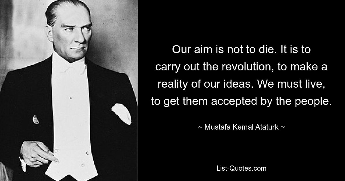 Our aim is not to die. It is to carry out the revolution, to make a reality of our ideas. We must live, to get them accepted by the people. — © Mustafa Kemal Ataturk