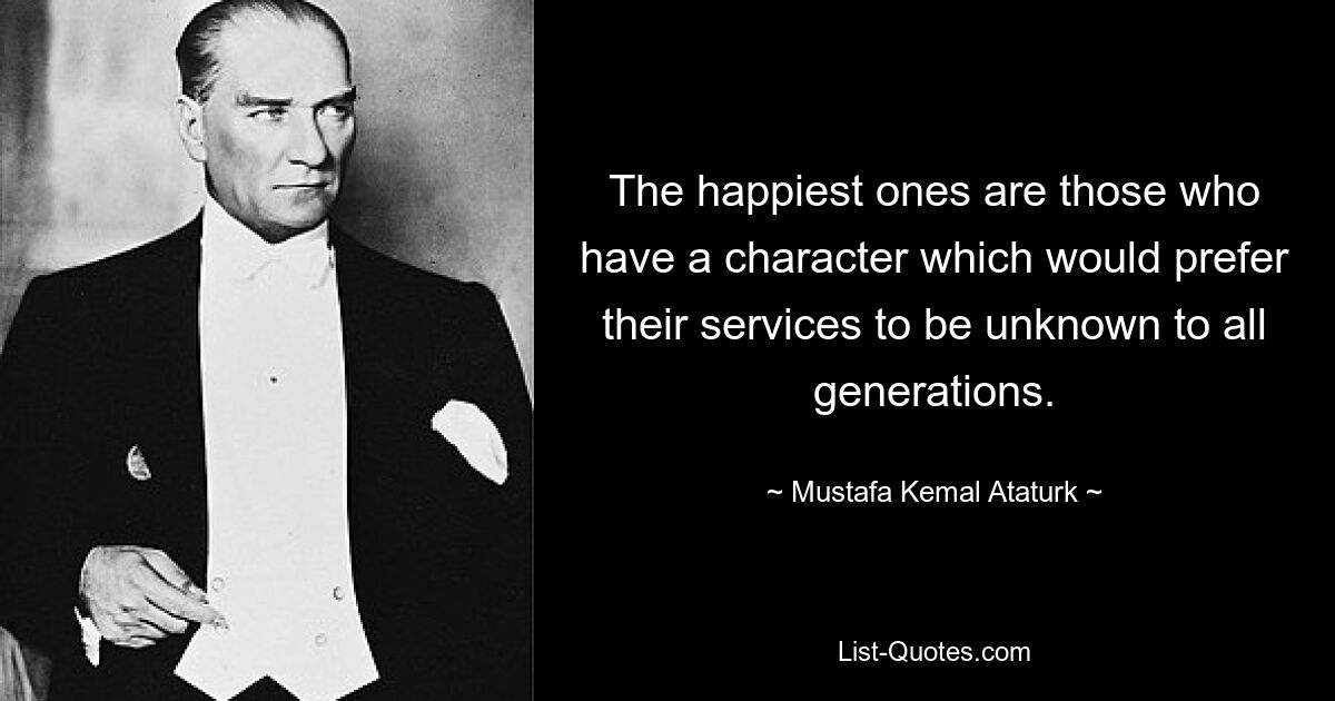 The happiest ones are those who have a character which would prefer their services to be unknown to all generations. — © Mustafa Kemal Ataturk