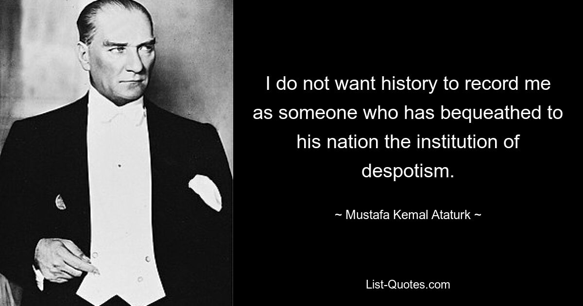 I do not want history to record me as someone who has bequeathed to his nation the institution of despotism. — © Mustafa Kemal Ataturk