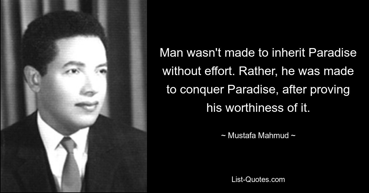 Man wasn't made to inherit Paradise without effort. Rather, he was made to conquer Paradise, after proving his worthiness of it. — © Mustafa Mahmud