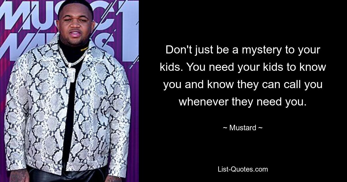 Don't just be a mystery to your kids. You need your kids to know you and know they can call you whenever they need you. — © Mustard