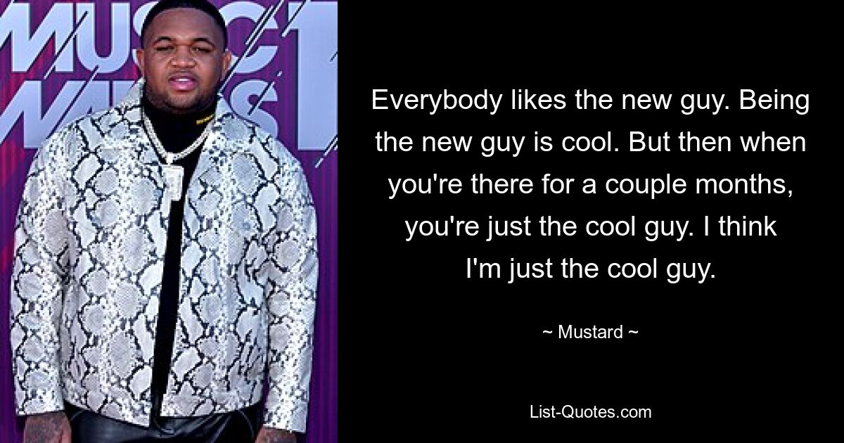 Everybody likes the new guy. Being the new guy is cool. But then when you're there for a couple months, you're just the cool guy. I think I'm just the cool guy. — © Mustard