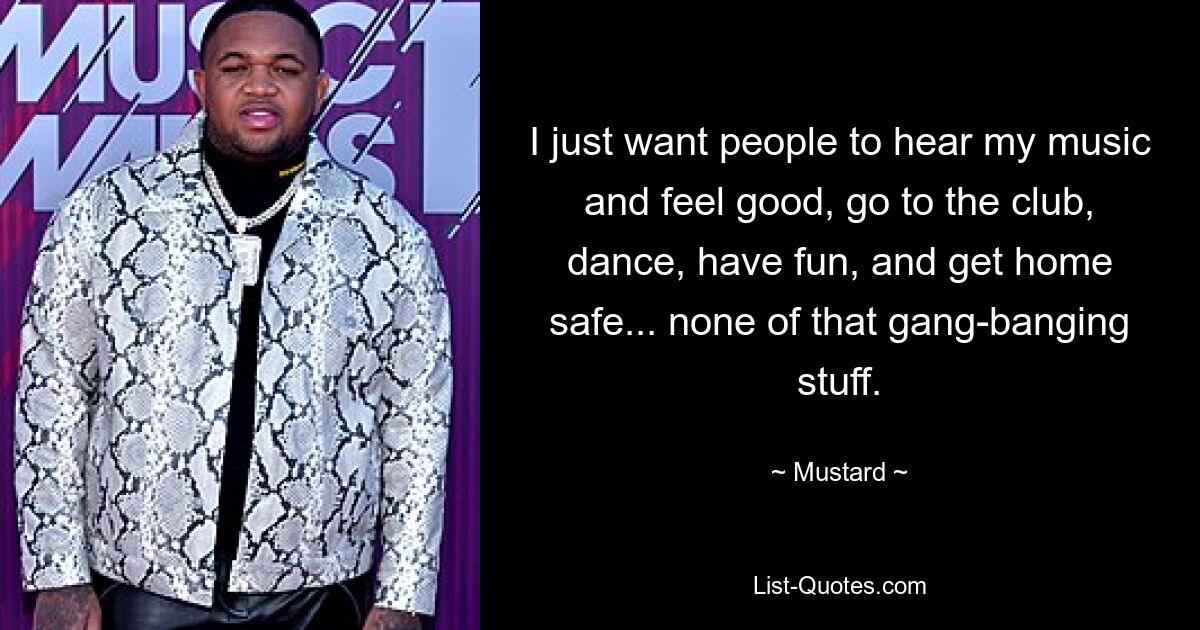 I just want people to hear my music and feel good, go to the club, dance, have fun, and get home safe... none of that gang-banging stuff. — © Mustard