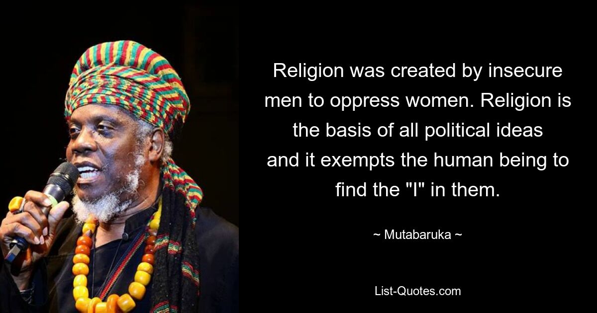 Religion was created by insecure men to oppress women. Religion is the basis of all political ideas and it exempts the human being to find the "I" in them. — © Mutabaruka