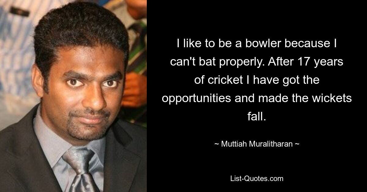 I like to be a bowler because I can't bat properly. After 17 years of cricket I have got the opportunities and made the wickets fall. — © Muttiah Muralitharan