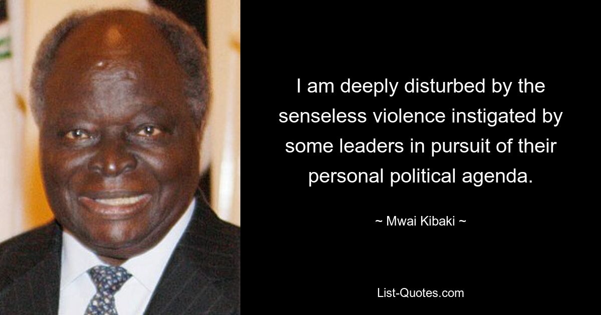 I am deeply disturbed by the senseless violence instigated by some leaders in pursuit of their personal political agenda. — © Mwai Kibaki