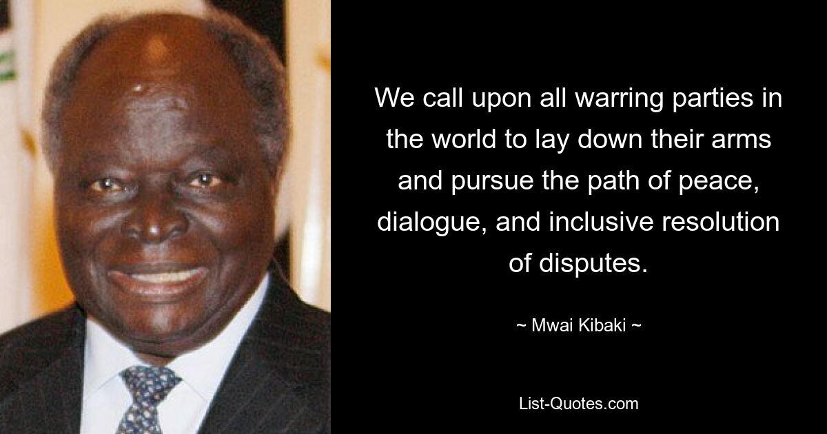 We call upon all warring parties in the world to lay down their arms and pursue the path of peace, dialogue, and inclusive resolution of disputes. — © Mwai Kibaki