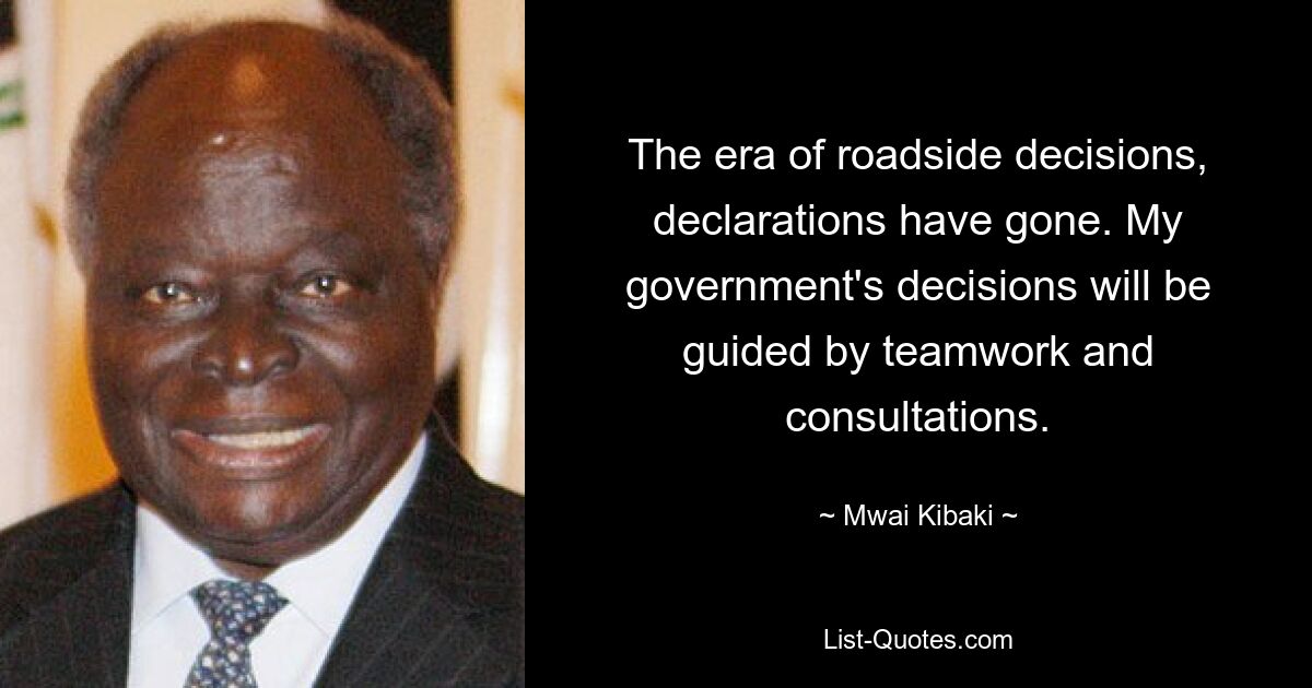 The era of roadside decisions, declarations have gone. My government's decisions will be guided by teamwork and consultations. — © Mwai Kibaki