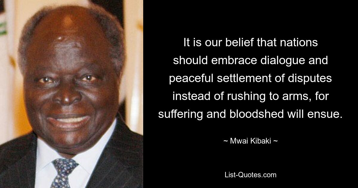 It is our belief that nations should embrace dialogue and peaceful settlement of disputes instead of rushing to arms, for suffering and bloodshed will ensue. — © Mwai Kibaki