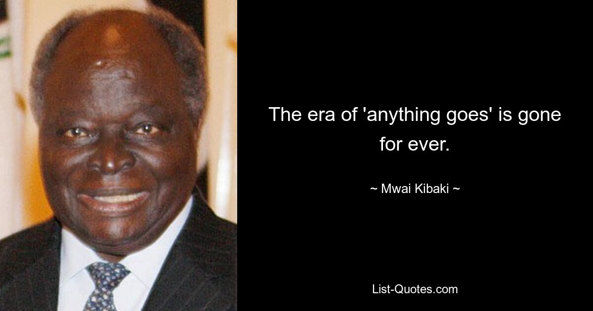 The era of 'anything goes' is gone for ever. — © Mwai Kibaki