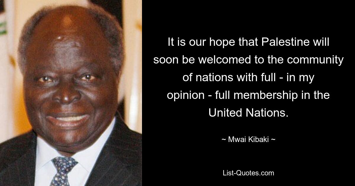 It is our hope that Palestine will soon be welcomed to the community of nations with full - in my opinion - full membership in the United Nations. — © Mwai Kibaki