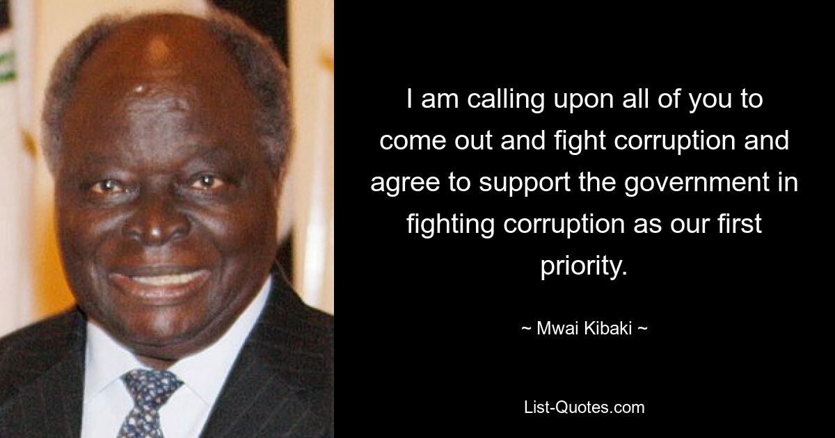 I am calling upon all of you to come out and fight corruption and agree to support the government in fighting corruption as our first priority. — © Mwai Kibaki