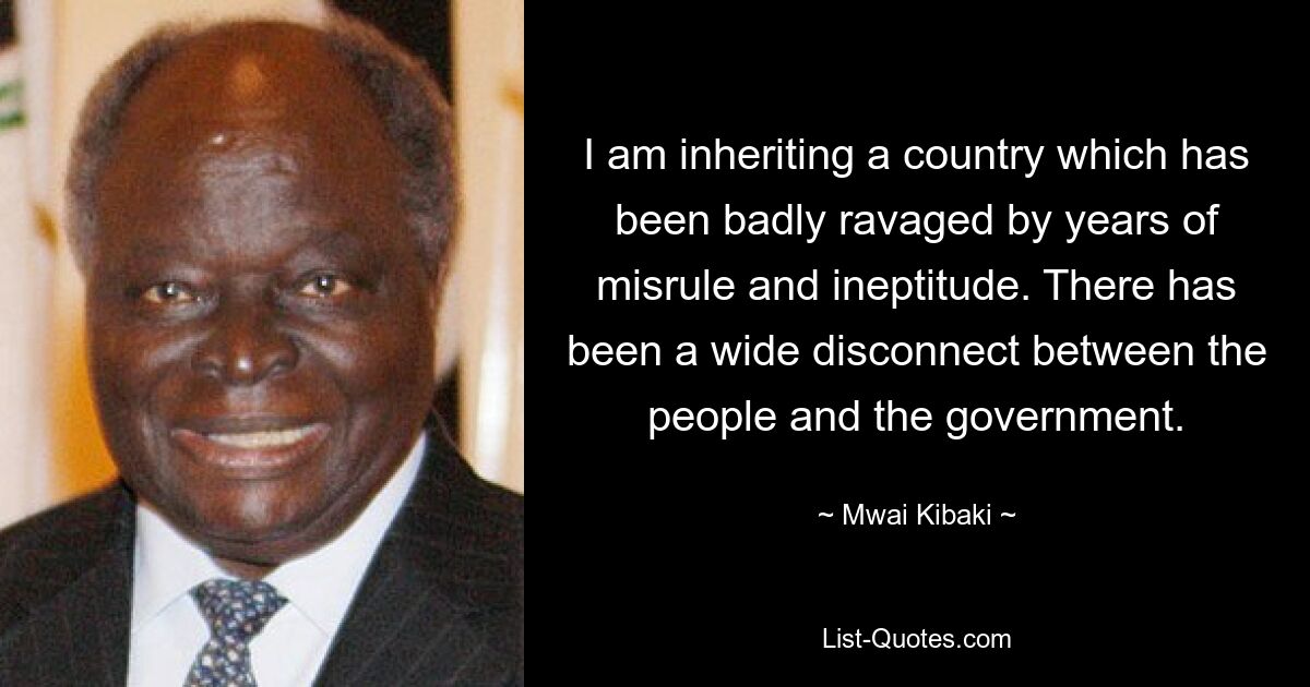 I am inheriting a country which has been badly ravaged by years of misrule and ineptitude. There has been a wide disconnect between the people and the government. — © Mwai Kibaki