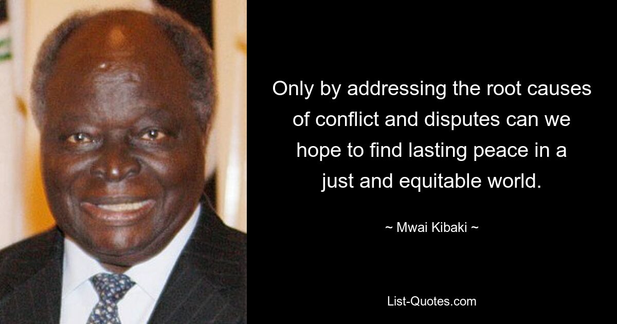 Only by addressing the root causes of conflict and disputes can we hope to find lasting peace in a just and equitable world. — © Mwai Kibaki