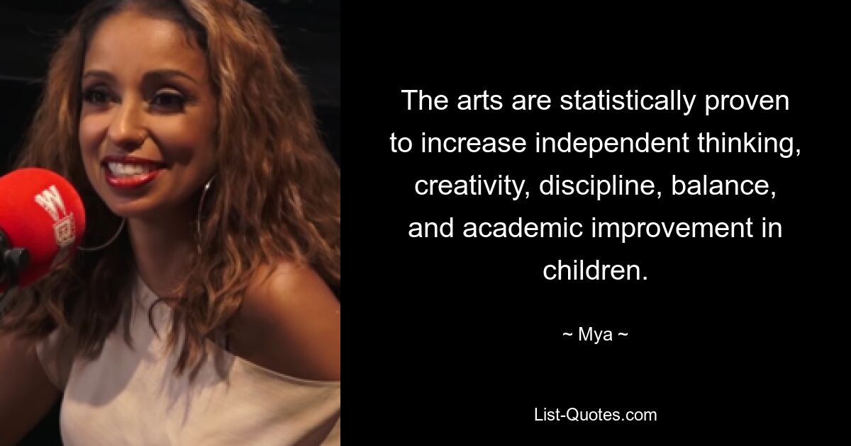 The arts are statistically proven to increase independent thinking, creativity, discipline, balance, and academic improvement in children. — © Mya