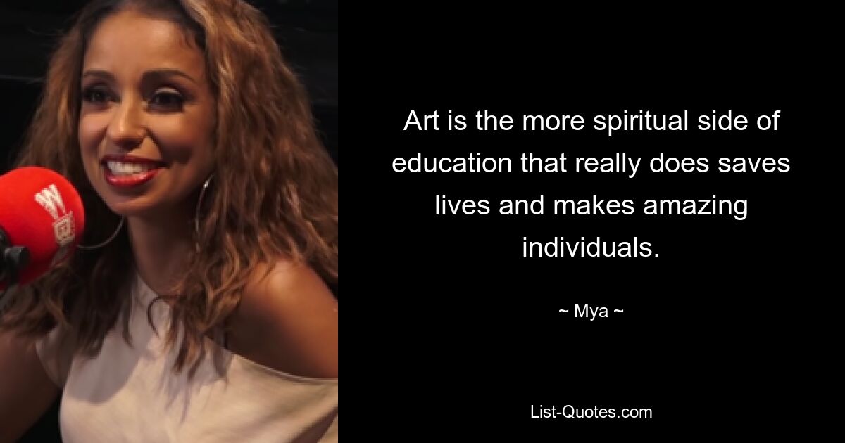 Art is the more spiritual side of education that really does saves lives and makes amazing individuals. — © Mya