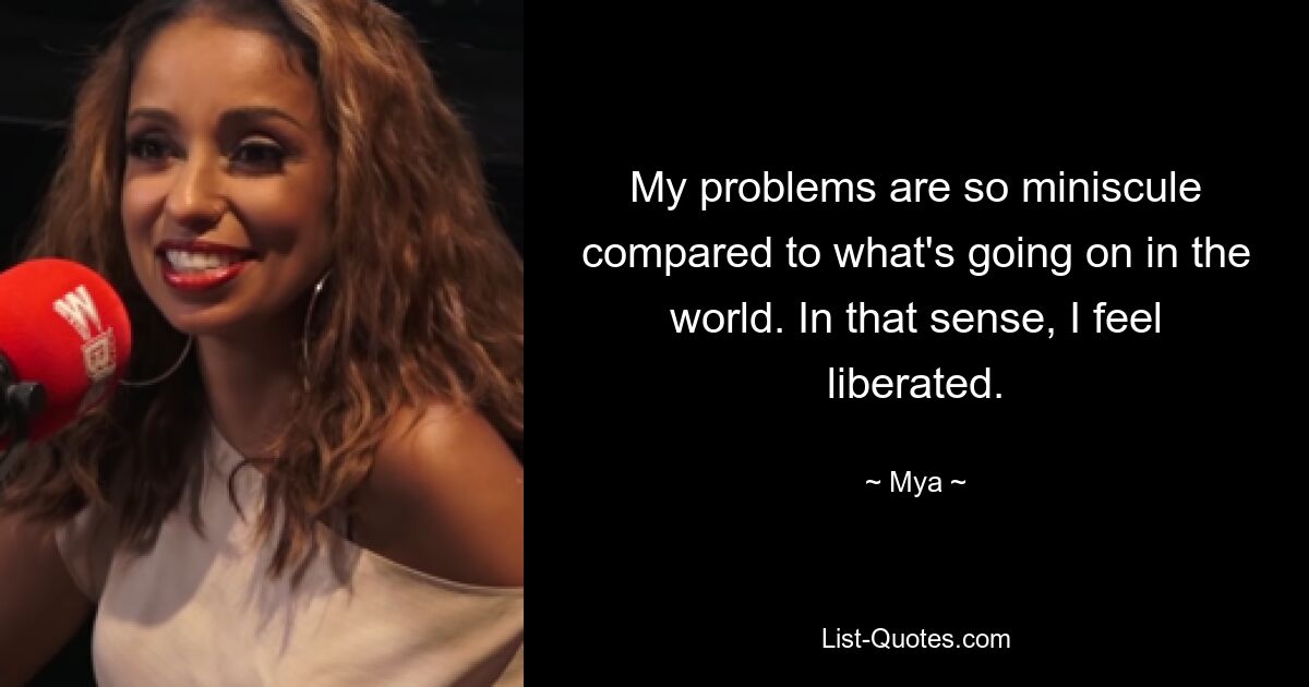 My problems are so miniscule compared to what's going on in the world. In that sense, I feel liberated. — © Mya