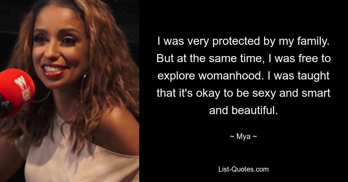 I was very protected by my family. But at the same time, I was free to explore womanhood. I was taught that it's okay to be sexy and smart and beautiful. — © Mya