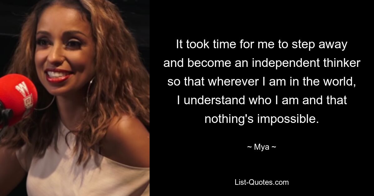 It took time for me to step away and become an independent thinker so that wherever I am in the world, I understand who I am and that nothing's impossible. — © Mya