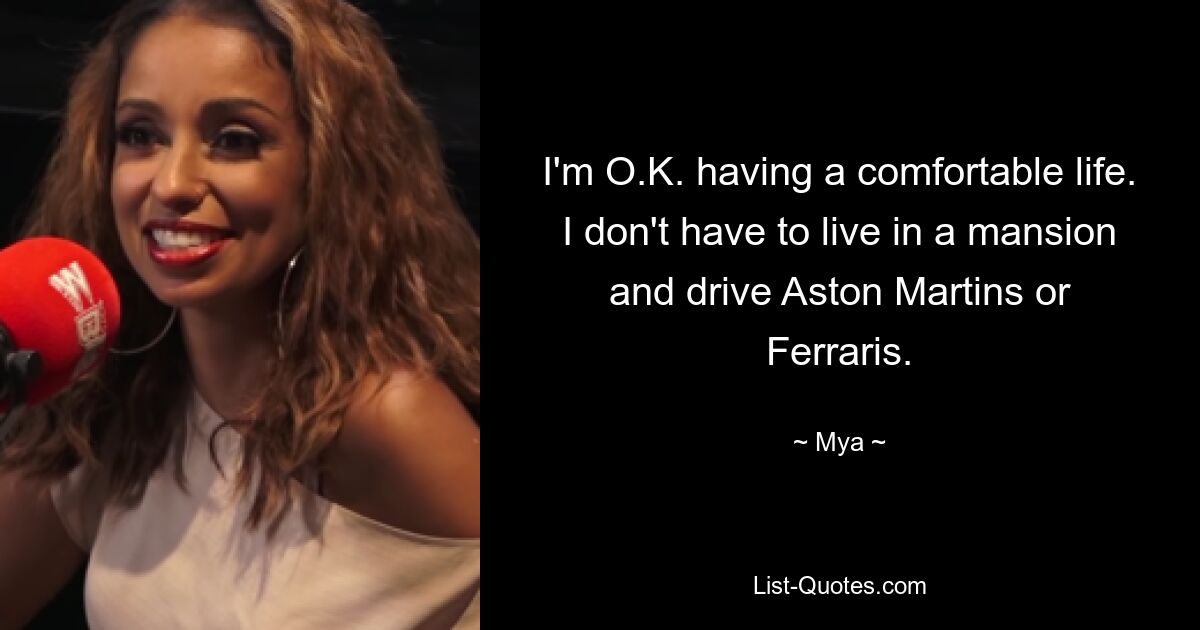 I'm O.K. having a comfortable life. I don't have to live in a mansion and drive Aston Martins or Ferraris. — © Mya