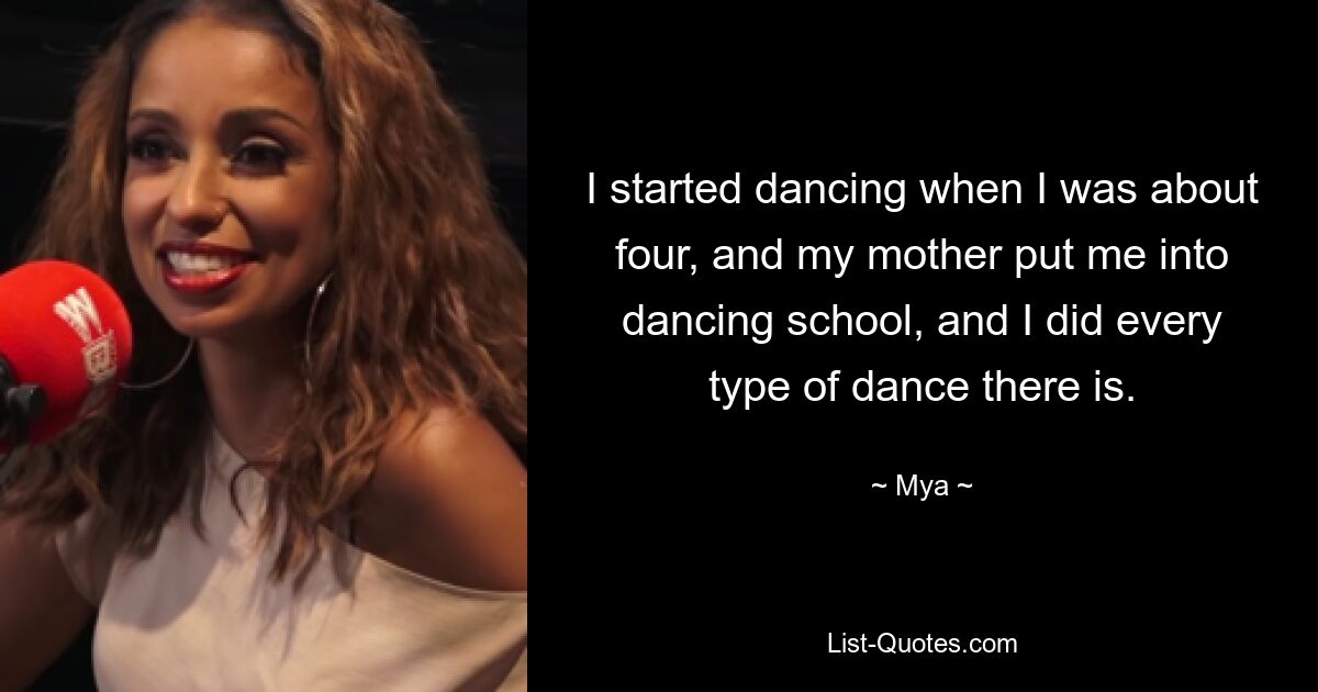 I started dancing when I was about four, and my mother put me into dancing school, and I did every type of dance there is. — © Mya