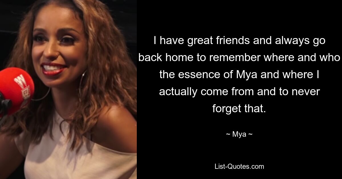 I have great friends and always go back home to remember where and who the essence of Mya and where I actually come from and to never forget that. — © Mya