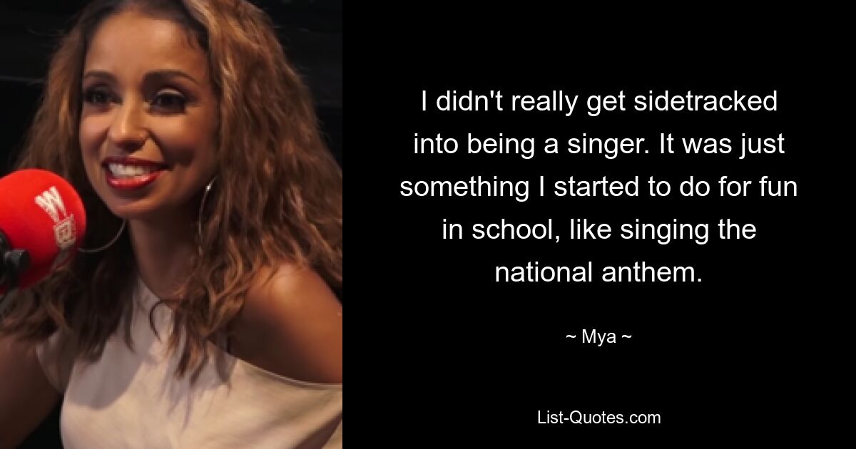 I didn't really get sidetracked into being a singer. It was just something I started to do for fun in school, like singing the national anthem. — © Mya