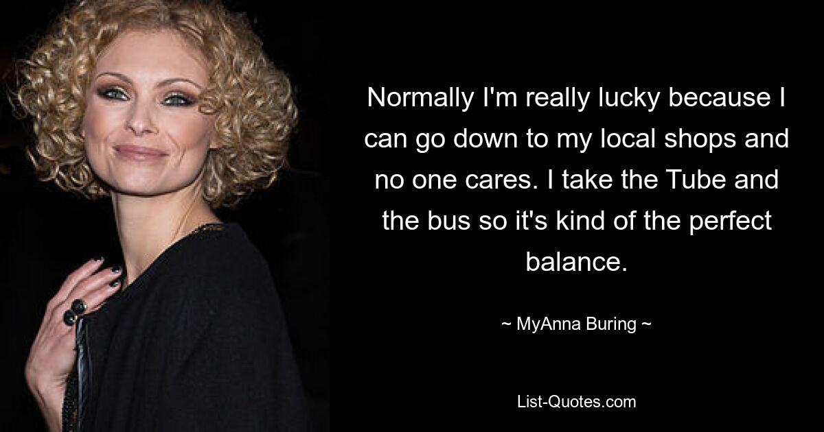 Normally I'm really lucky because I can go down to my local shops and no one cares. I take the Tube and the bus so it's kind of the perfect balance. — © MyAnna Buring