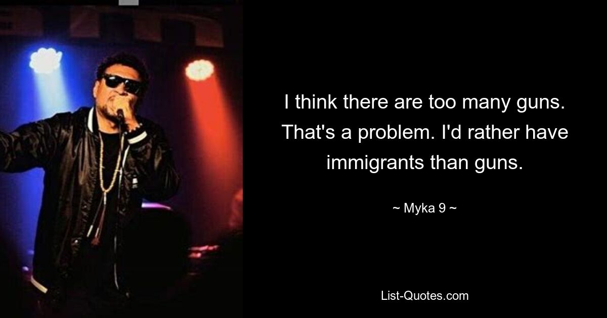 I think there are too many guns. That's a problem. I'd rather have immigrants than guns. — © Myka 9