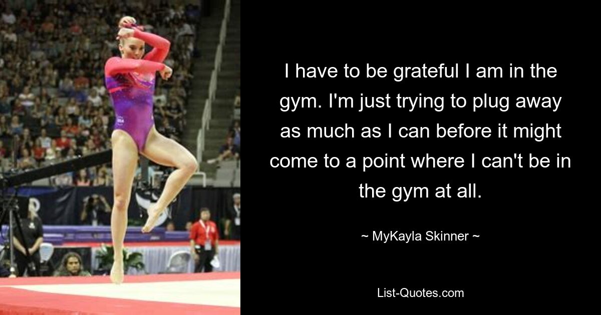 I have to be grateful I am in the gym. I'm just trying to plug away as much as I can before it might come to a point where I can't be in the gym at all. — © MyKayla Skinner