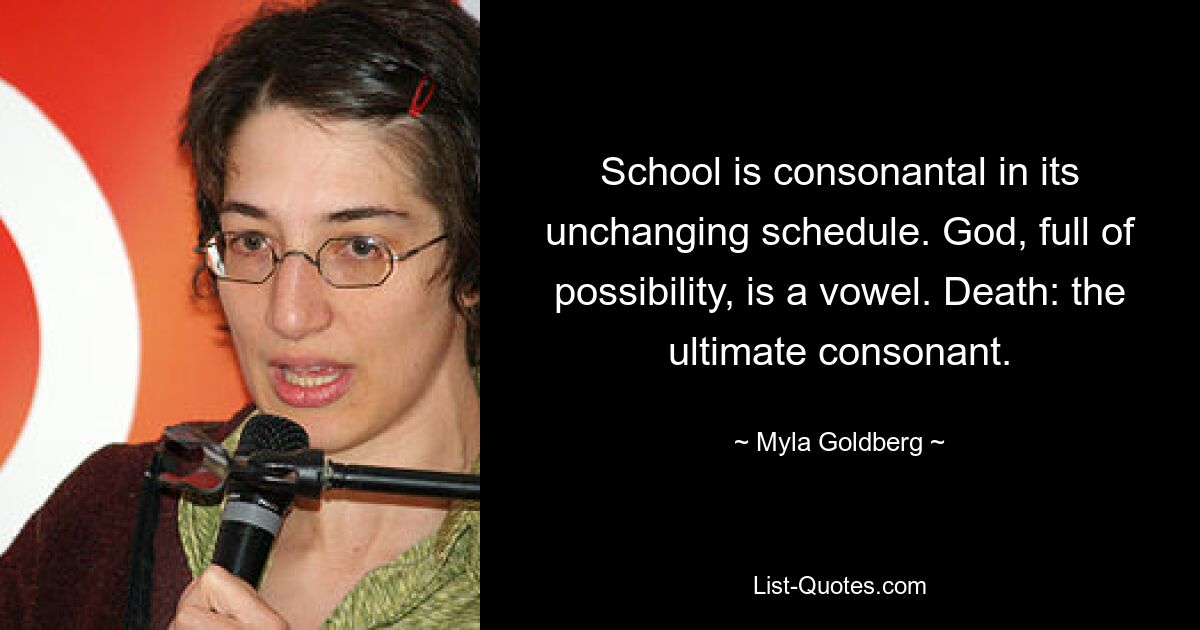 School is consonantal in its unchanging schedule. God, full of possibility, is a vowel. Death: the ultimate consonant. — © Myla Goldberg