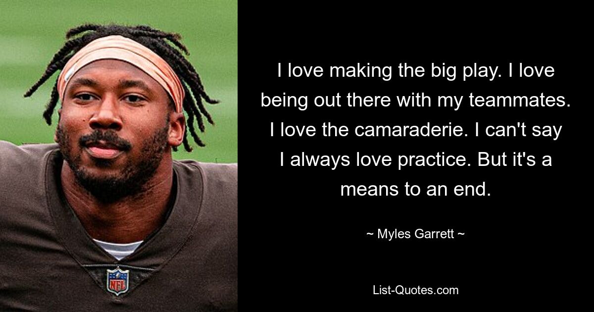 I love making the big play. I love being out there with my teammates. I love the camaraderie. I can't say I always love practice. But it's a means to an end. — © Myles Garrett