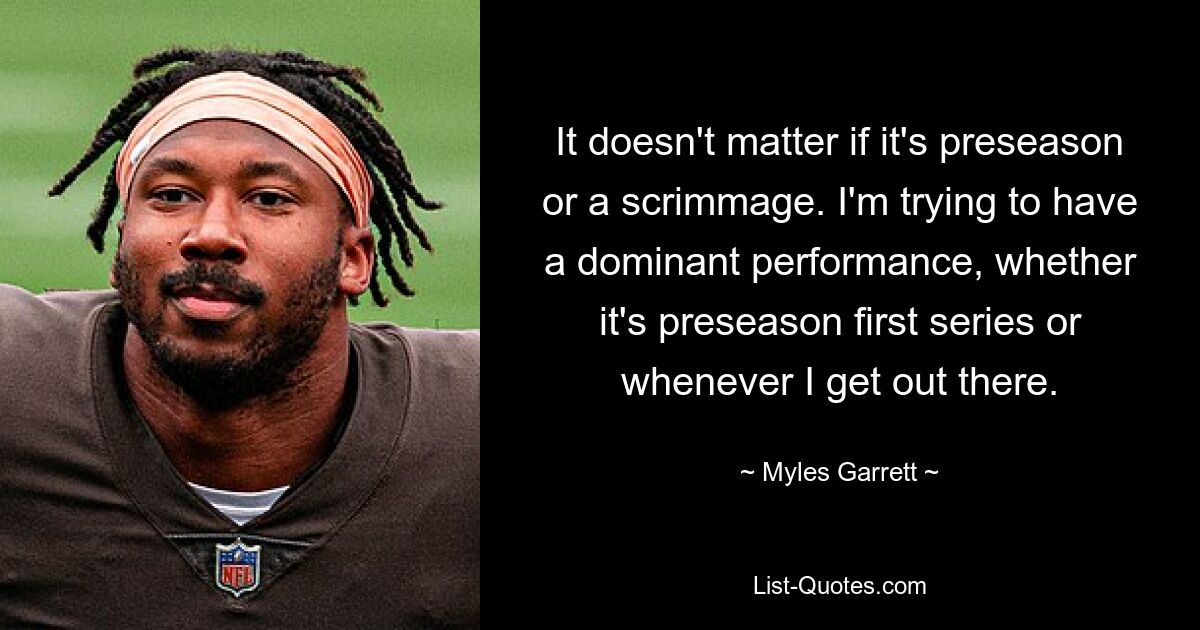 It doesn't matter if it's preseason or a scrimmage. I'm trying to have a dominant performance, whether it's preseason first series or whenever I get out there. — © Myles Garrett