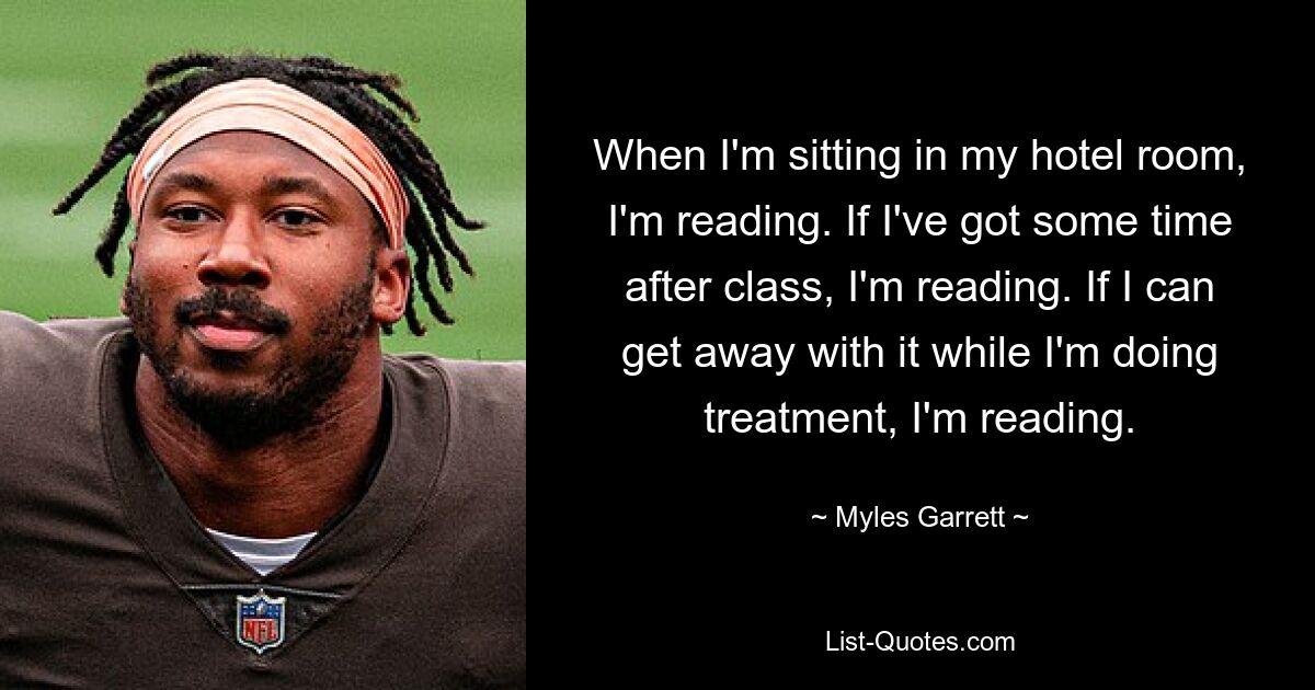 When I'm sitting in my hotel room, I'm reading. If I've got some time after class, I'm reading. If I can get away with it while I'm doing treatment, I'm reading. — © Myles Garrett