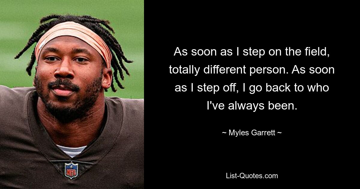 As soon as I step on the field, totally different person. As soon as I step off, I go back to who I've always been. — © Myles Garrett