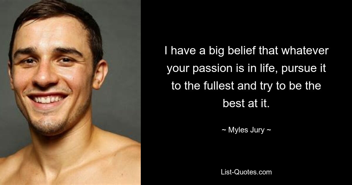 I have a big belief that whatever your passion is in life, pursue it to the fullest and try to be the best at it. — © Myles Jury