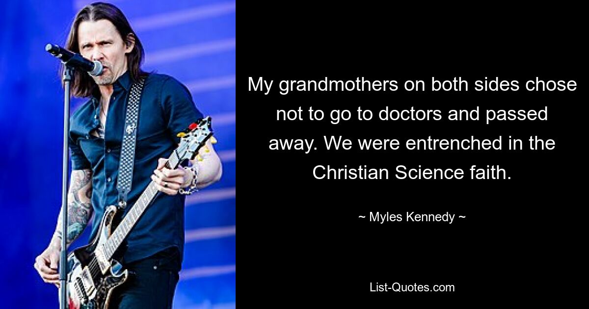 My grandmothers on both sides chose not to go to doctors and passed away. We were entrenched in the Christian Science faith. — © Myles Kennedy